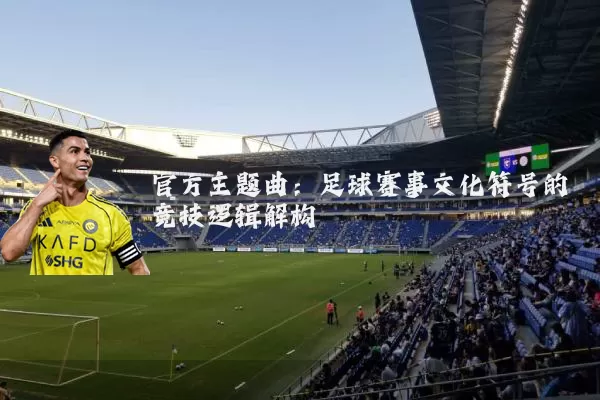 官方主题曲:足球赛事文化符号的竞技逻辑解构