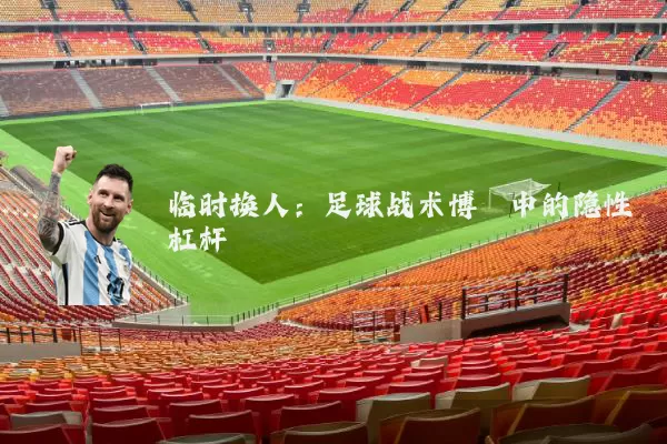 临时换人：足球战术博弈中的隐性杠杆
