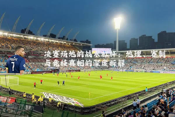 决赛场地的战术杠杆：地理、赛制与竞技真相的深度拆解